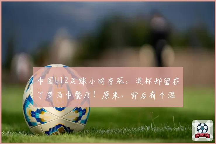 中国U12足球小将夺冠,奖杯却留在了罗马中餐厅!原来,背后有个温暖的故事——旅意华侨为孩子们“包饭”意外获“馈赠”