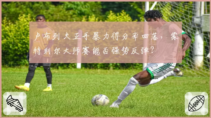 卢布列夫正手暴力得分率回落，蒙特利尔大师赛能否强势反弹？