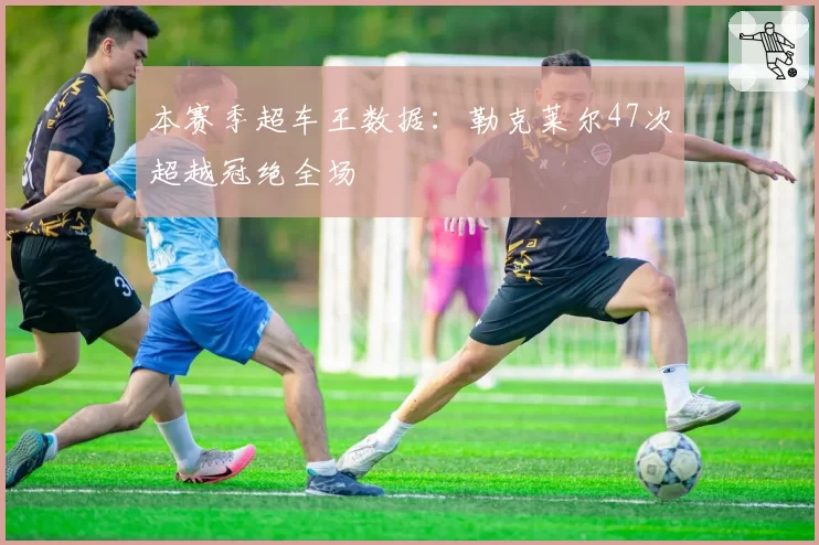 本赛季超车王数据:勒克莱尔47次超越冠绝全场
