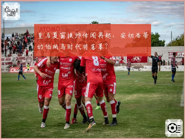 皇马夏窗换帅传闻再起，安切洛蒂的伯纳乌时代将落幕？