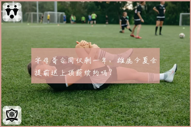 字母哥合同仅剩一年,雄鹿今夏会提前送上顶薪续约吗?