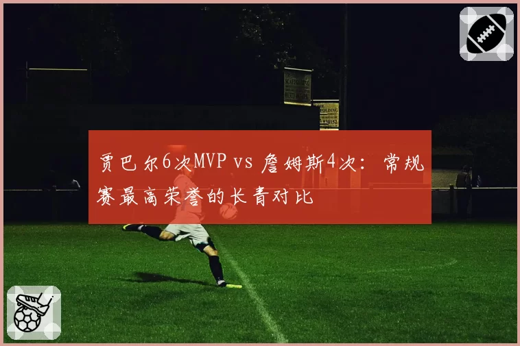贾巴尔6次MVP vs 詹姆斯4次:常规赛最高荣誉的长青对比
