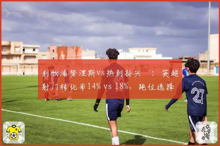 利物浦努涅斯vs热刺孙兴慜:英超射门转化率14% vs 18%,跑位选择差异影响锋线输出
