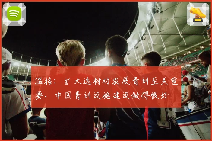 温格:扩大选材对发展青训至关重要,中国青训设施建设做得很好