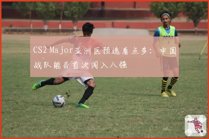 CS2 Major亚洲区预选看点多:中国战队能否首次闯入八强