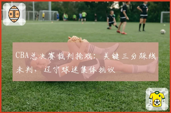 CBA总决赛裁判抢戏:关键三分踩线未判,辽宁球迷集体抗议