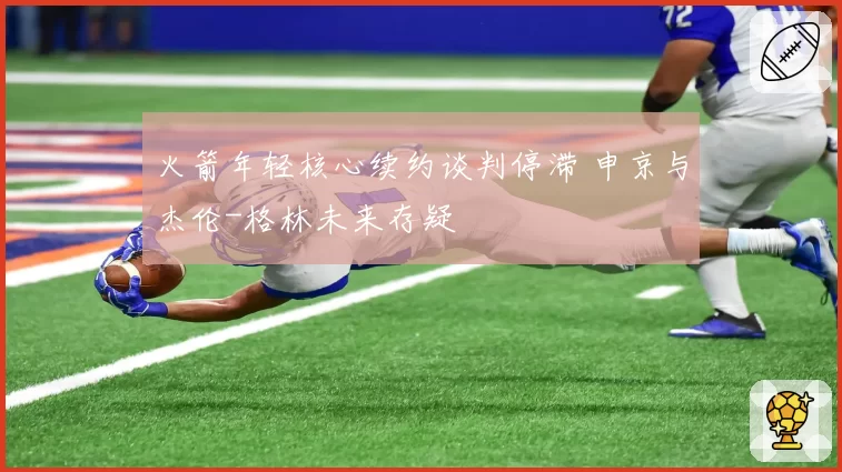 火箭年轻核心续约谈判停滞 申京与杰伦-格林未来存疑
