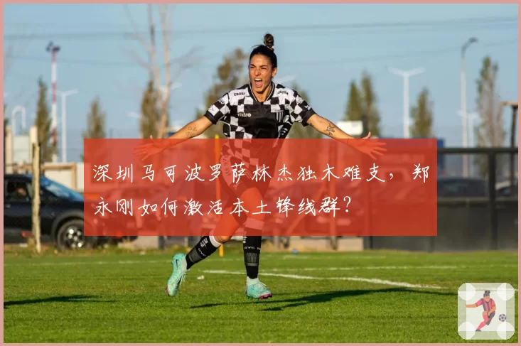 深圳马可波罗萨林杰独木难支，郑永刚如何激活本土锋线群？