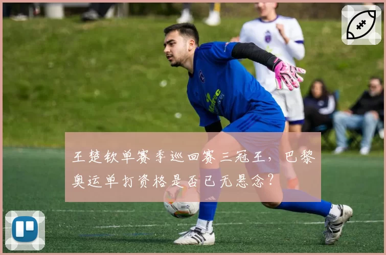 王楚钦单赛季巡回赛三冠王,巴黎奥运单打资格是否已无悬念?