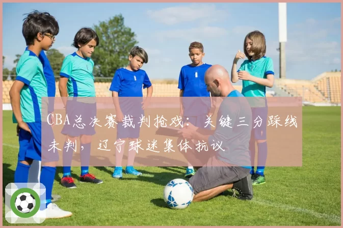 CBA总决赛裁判抢戏:关键三分踩线未判,辽宁球迷集体抗议