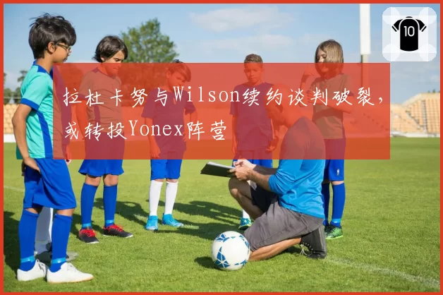 拉杜卡努与Wilson续约谈判破裂,或转投Yonex阵营
