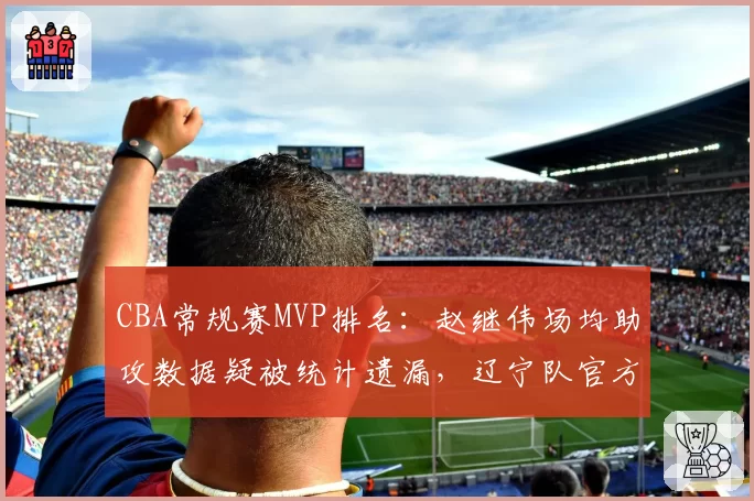CBA常规赛MVP排名：赵继伟场均助攻数据疑被统计遗漏，辽宁队官方要求复核