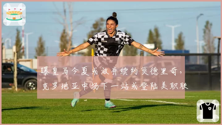 曝皇马今夏或放弃续约莫德里奇，克罗地亚中场下一站或登陆美职联