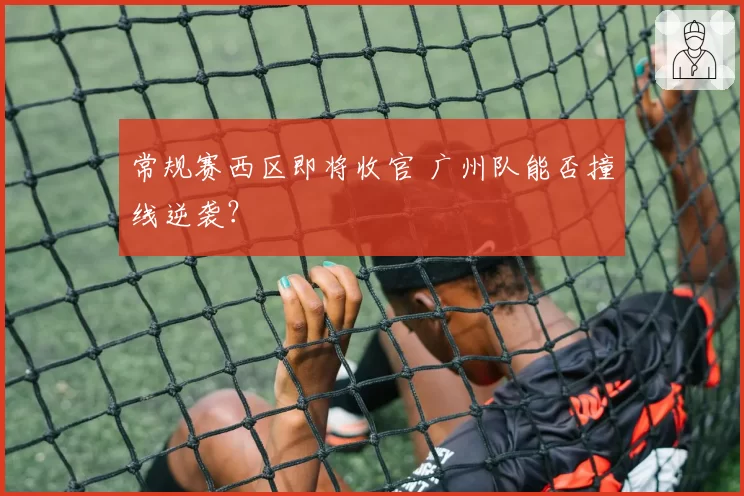 常规赛西区即将收官 广州队能否撞线逆袭?