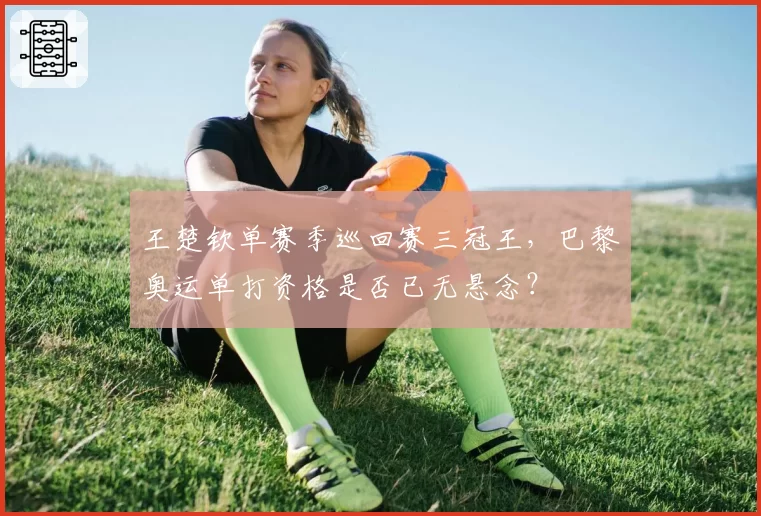 王楚钦单赛季巡回赛三冠王,巴黎奥运单打资格是否已无悬念?