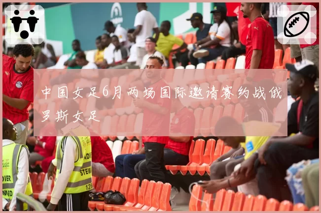 中国女足6月两场国际邀请赛约战俄罗斯女足