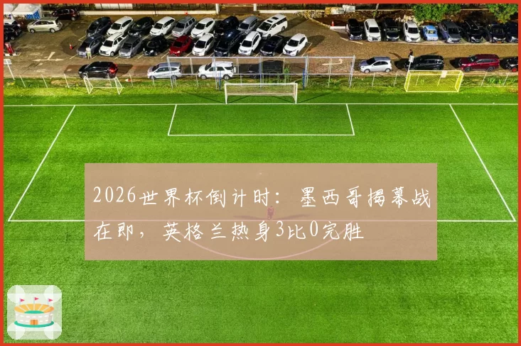 2026世界杯倒计时：墨西哥揭幕战在即，英格兰热身3比0完胜