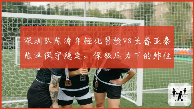 深圳队陈涛年轻化冒险vs长春亚泰陈洋保守稳定，保级压力下的帅位选择