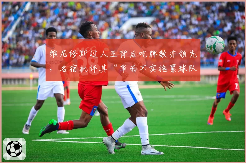 维尼修斯过人王背后吃牌数亦领先，名宿批评其“华而不实拖累球队攻防节奏”