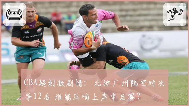 CBA超刺激剧情：北控广州隔空对决争12名 谁能压哨上岸季后赛？