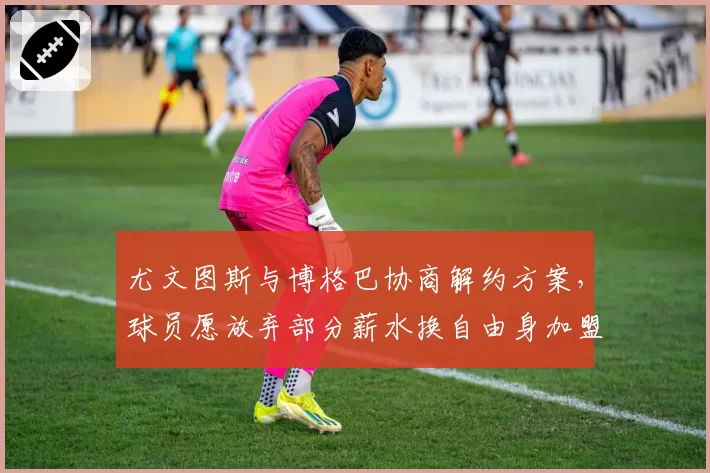 尤文图斯与博格巴协商解约方案，球员愿放弃部分薪水换自由身加盟沙特