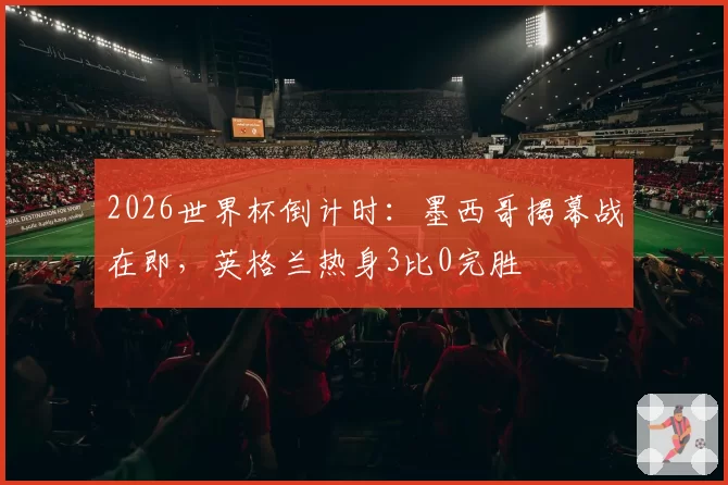 2026世界杯倒计时：墨西哥揭幕战在即，英格兰热身3比0完胜