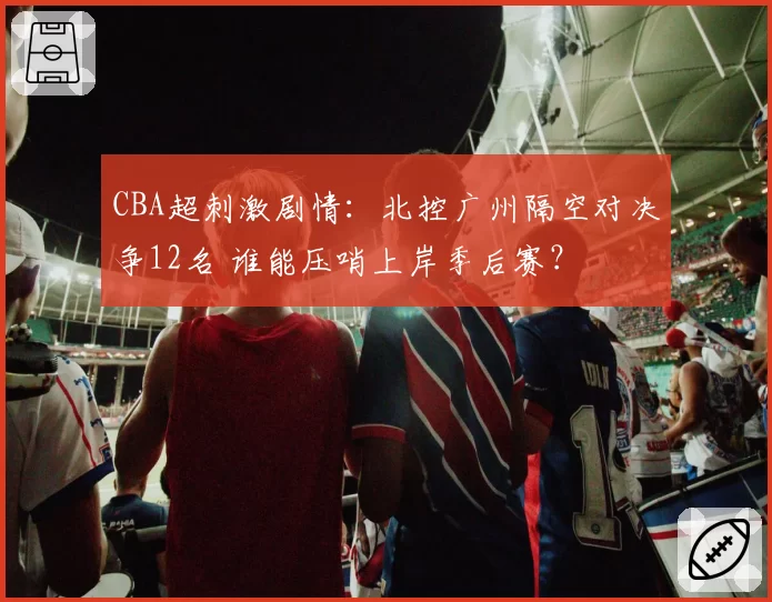 CBA超刺激剧情：北控广州隔空对决争12名 谁能压哨上岸季后赛？