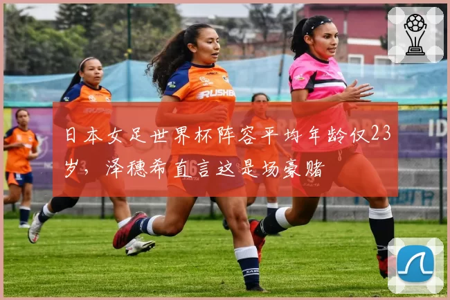 日本女足世界杯阵容平均年龄仅23岁，泽穗希直言这是场豪赌