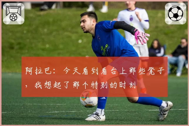 阿拉巴：今天看到看台上那些凳子，我想起了那个特别的时刻