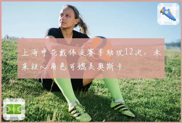 上海申花戴伟浚赛季助攻12次，未来核心角色可媲美奥斯卡