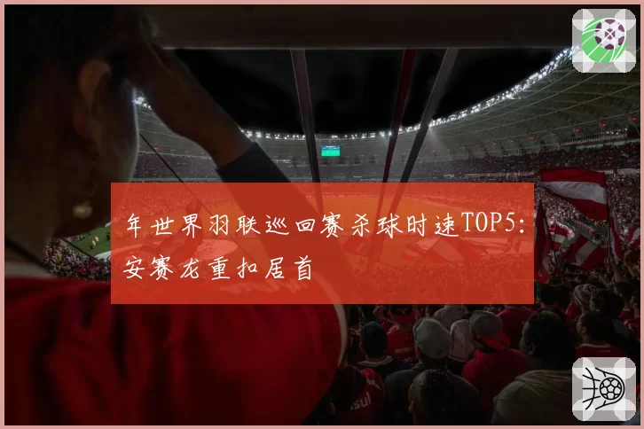 年世界羽联巡回赛杀球时速TOP5：安赛龙重扣居首