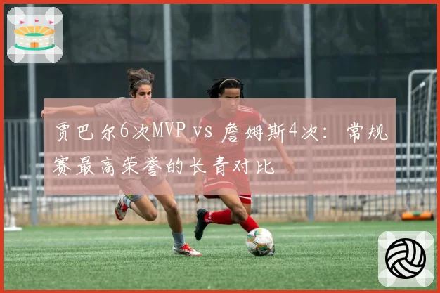 贾巴尔6次MVP vs 詹姆斯4次：常规赛最高荣誉的长青对比