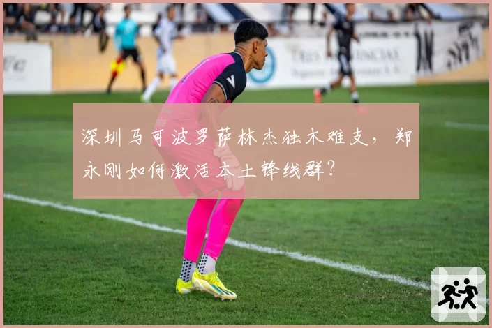 深圳马可波罗萨林杰独木难支，郑永刚如何激活本土锋线群？