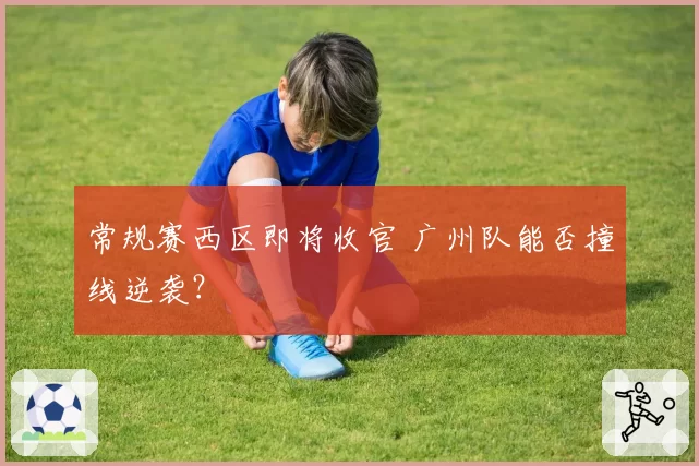 常规赛西区即将收官 广州队能否撞线逆袭？