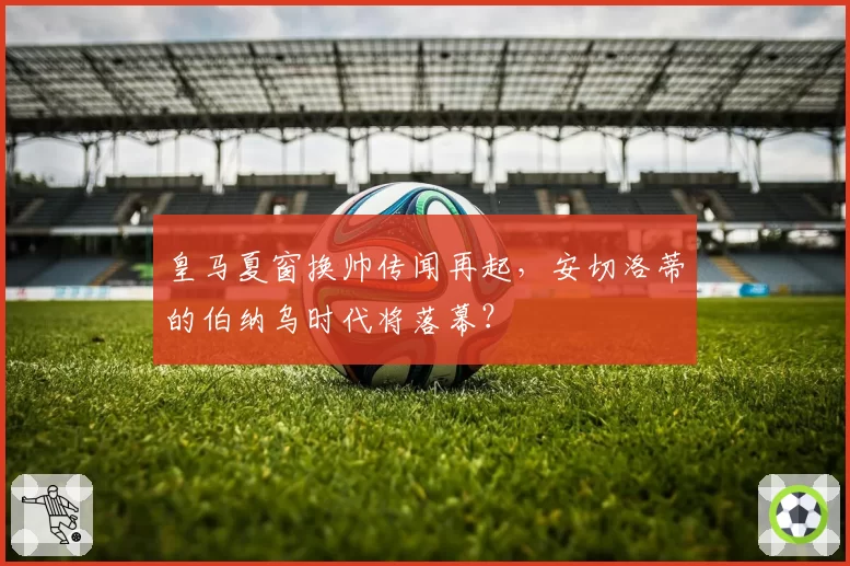 皇马夏窗换帅传闻再起，安切洛蒂的伯纳乌时代将落幕？
