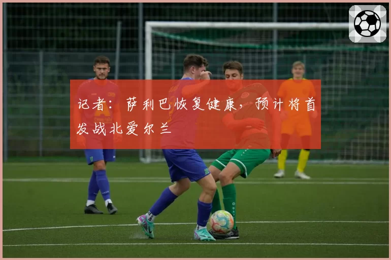 记者：萨利巴恢复健康，预计将首发战北爱尔兰