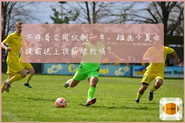 字母哥合同仅剩一年,雄鹿今夏会提前送上顶薪续约吗?