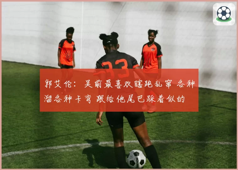 郭艾伦：吴前最喜欢瞎跑乱窜 各种溜各种卡弯 跟给他尾巴踩着似的