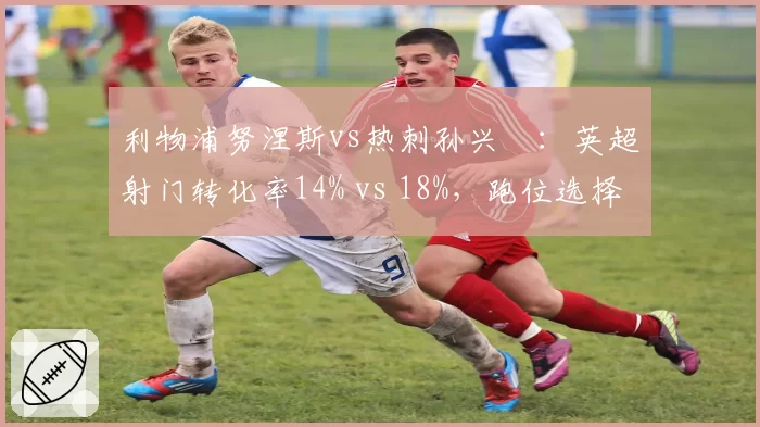 利物浦努涅斯vs热刺孙兴慜:英超射门转化率14% vs 18%,跑位选择差异影响锋线输出