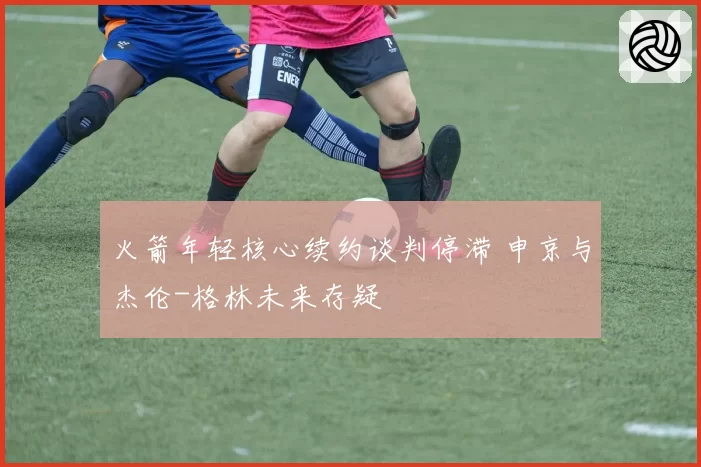 火箭年轻核心续约谈判停滞 申京与杰伦-格林未来存疑