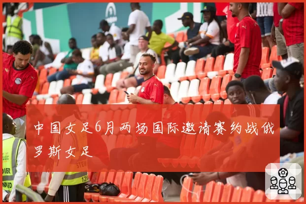 中国女足6月两场国际邀请赛约战俄罗斯女足