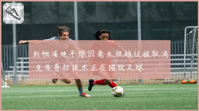 利物浦绝平球因毫米级越位被取消 克洛普称技术正在摧毁足球