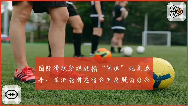 国际滑联新规被指“保送”北美选手，亚洲花滑名将公开质疑打分公正性