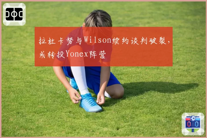 拉杜卡努与Wilson续约谈判破裂，或转投Yonex阵营